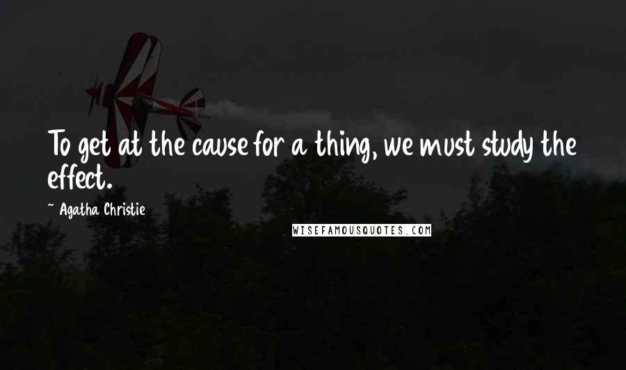 Agatha Christie Quotes: To get at the cause for a thing, we must study the effect.
