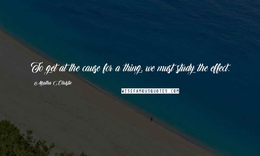 Agatha Christie Quotes: To get at the cause for a thing, we must study the effect.