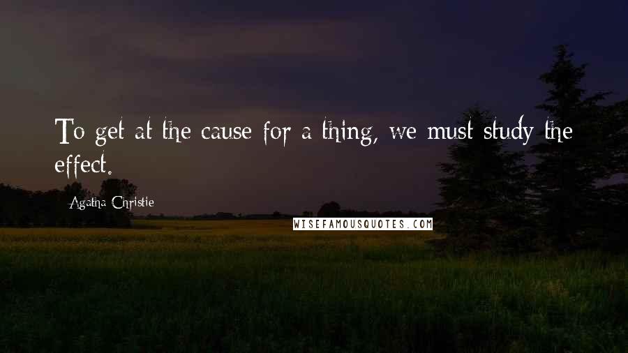 Agatha Christie Quotes: To get at the cause for a thing, we must study the effect.