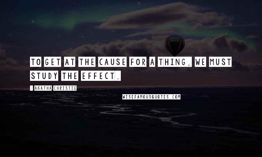 Agatha Christie Quotes: To get at the cause for a thing, we must study the effect.