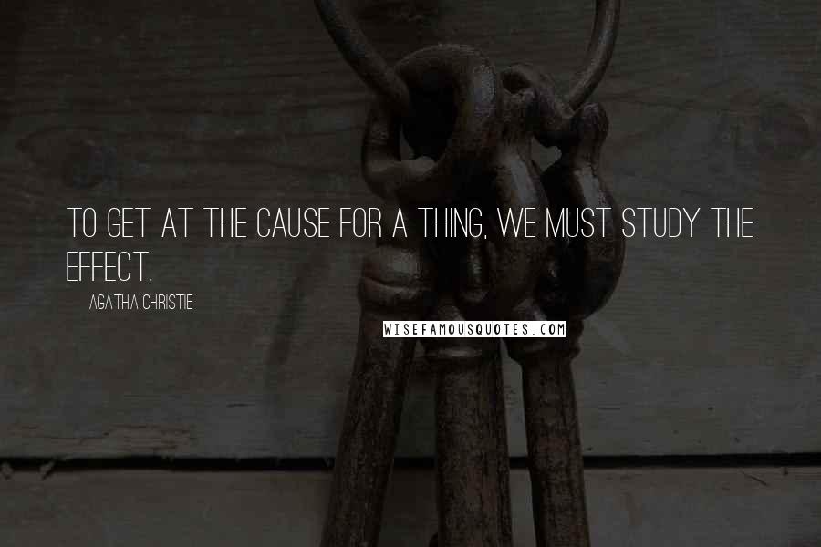 Agatha Christie Quotes: To get at the cause for a thing, we must study the effect.