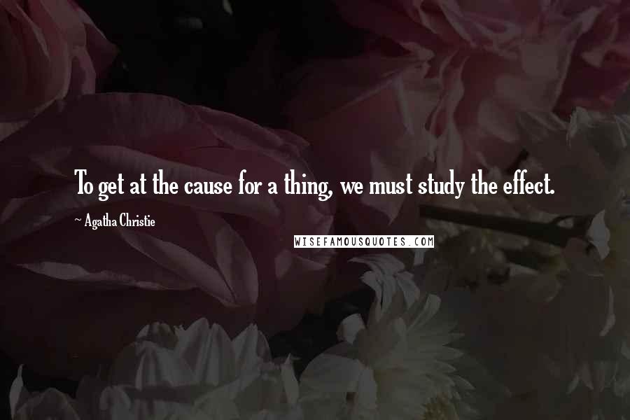 Agatha Christie Quotes: To get at the cause for a thing, we must study the effect.