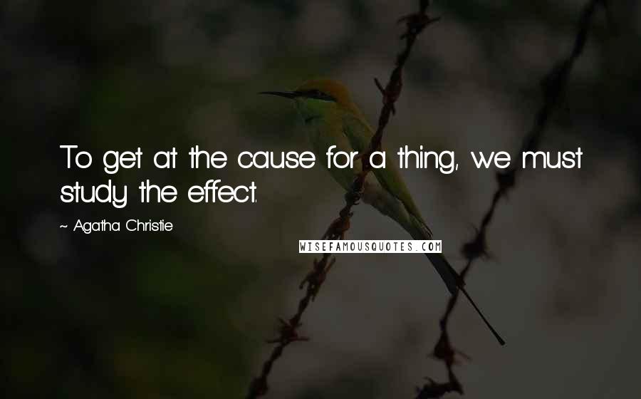 Agatha Christie Quotes: To get at the cause for a thing, we must study the effect.