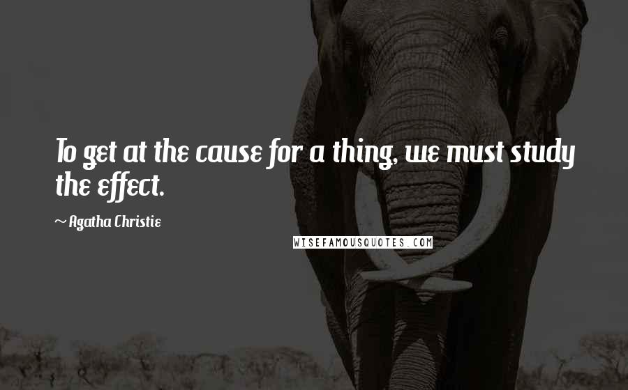 Agatha Christie Quotes: To get at the cause for a thing, we must study the effect.