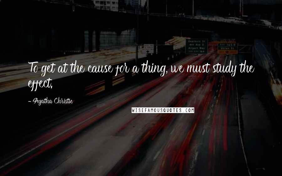 Agatha Christie Quotes: To get at the cause for a thing, we must study the effect.