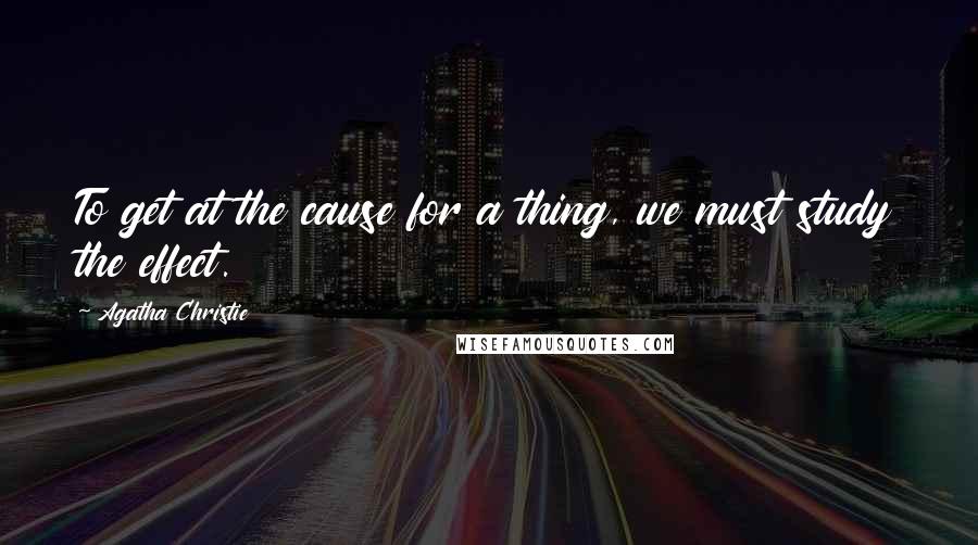 Agatha Christie Quotes: To get at the cause for a thing, we must study the effect.