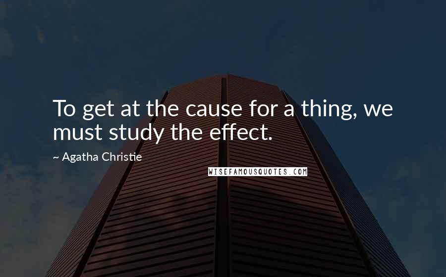 Agatha Christie Quotes: To get at the cause for a thing, we must study the effect.