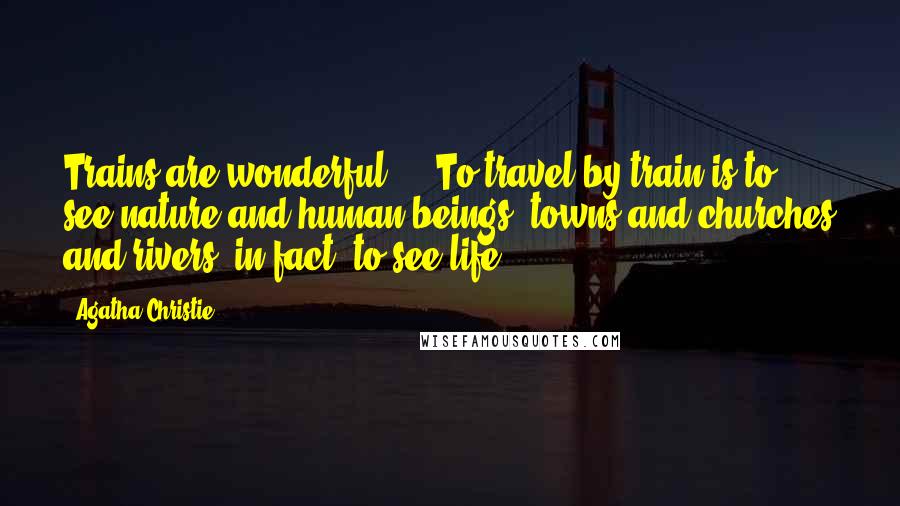Agatha Christie Quotes: Trains are wonderful ... To travel by train is to see nature and human beings, towns and churches and rivers, in fact, to see life.