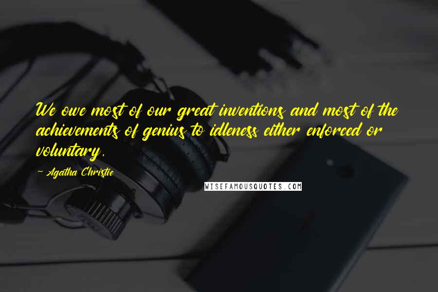 Agatha Christie Quotes: We owe most of our great inventions and most of the achievements of genius to idleness either enforced or voluntary.