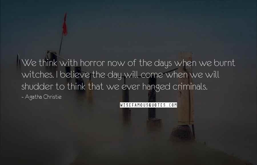 Agatha Christie Quotes: We think with horror now of the days when we burnt witches. I believe the day will come when we will shudder to think that we ever hanged criminals.