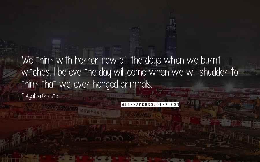 Agatha Christie Quotes: We think with horror now of the days when we burnt witches. I believe the day will come when we will shudder to think that we ever hanged criminals.