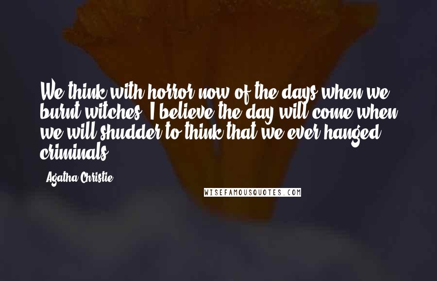 Agatha Christie Quotes: We think with horror now of the days when we burnt witches. I believe the day will come when we will shudder to think that we ever hanged criminals.