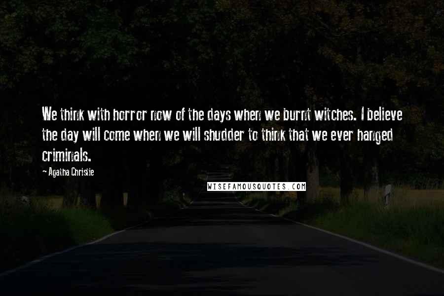 Agatha Christie Quotes: We think with horror now of the days when we burnt witches. I believe the day will come when we will shudder to think that we ever hanged criminals.