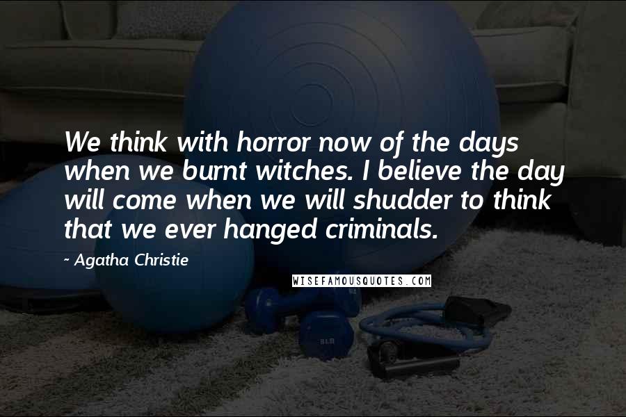 Agatha Christie Quotes: We think with horror now of the days when we burnt witches. I believe the day will come when we will shudder to think that we ever hanged criminals.