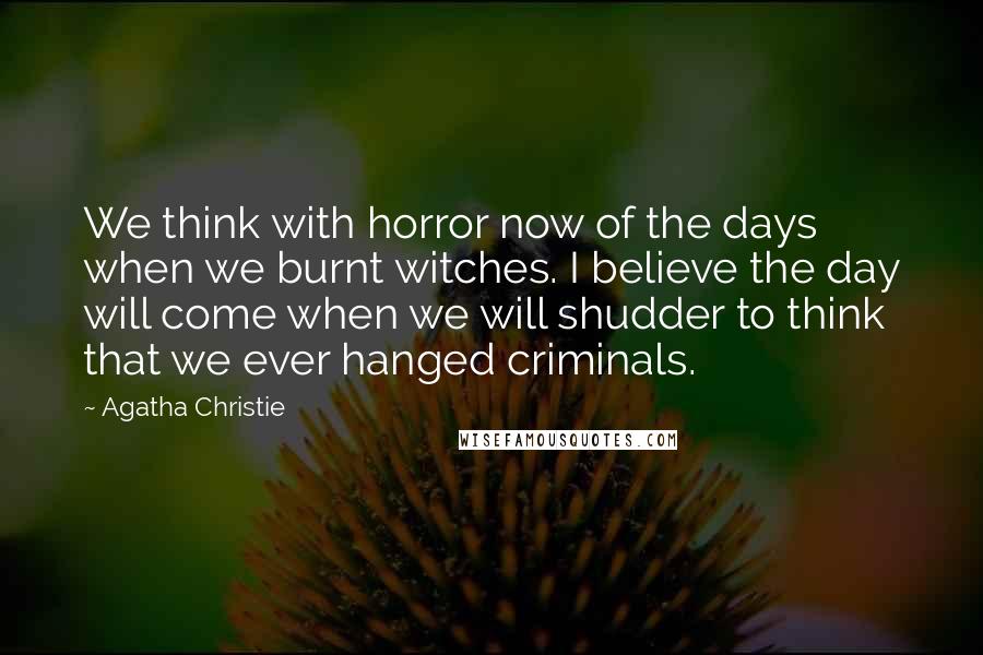 Agatha Christie Quotes: We think with horror now of the days when we burnt witches. I believe the day will come when we will shudder to think that we ever hanged criminals.