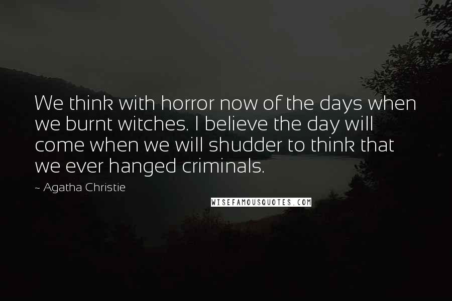 Agatha Christie Quotes: We think with horror now of the days when we burnt witches. I believe the day will come when we will shudder to think that we ever hanged criminals.