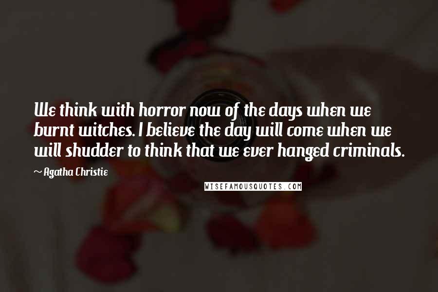 Agatha Christie Quotes: We think with horror now of the days when we burnt witches. I believe the day will come when we will shudder to think that we ever hanged criminals.