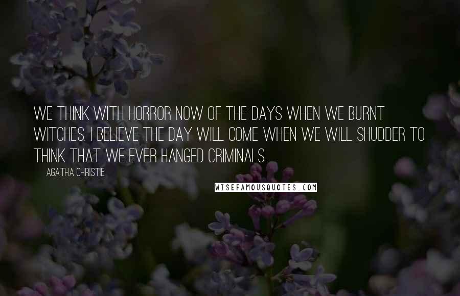 Agatha Christie Quotes: We think with horror now of the days when we burnt witches. I believe the day will come when we will shudder to think that we ever hanged criminals.