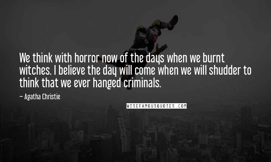 Agatha Christie Quotes: We think with horror now of the days when we burnt witches. I believe the day will come when we will shudder to think that we ever hanged criminals.