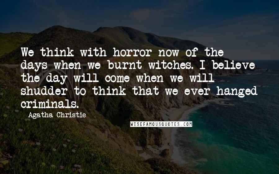 Agatha Christie Quotes: We think with horror now of the days when we burnt witches. I believe the day will come when we will shudder to think that we ever hanged criminals.