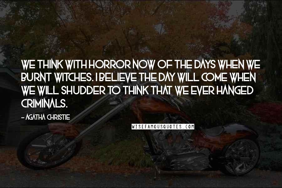 Agatha Christie Quotes: We think with horror now of the days when we burnt witches. I believe the day will come when we will shudder to think that we ever hanged criminals.