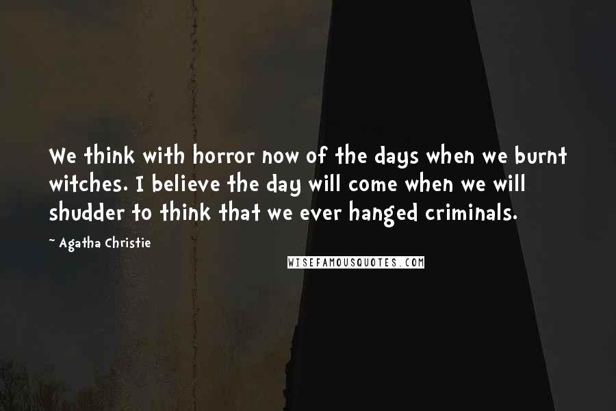 Agatha Christie Quotes: We think with horror now of the days when we burnt witches. I believe the day will come when we will shudder to think that we ever hanged criminals.