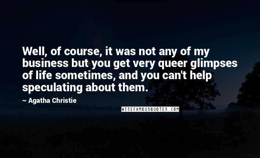 Agatha Christie Quotes: Well, of course, it was not any of my business but you get very queer glimpses of life sometimes, and you can't help speculating about them.