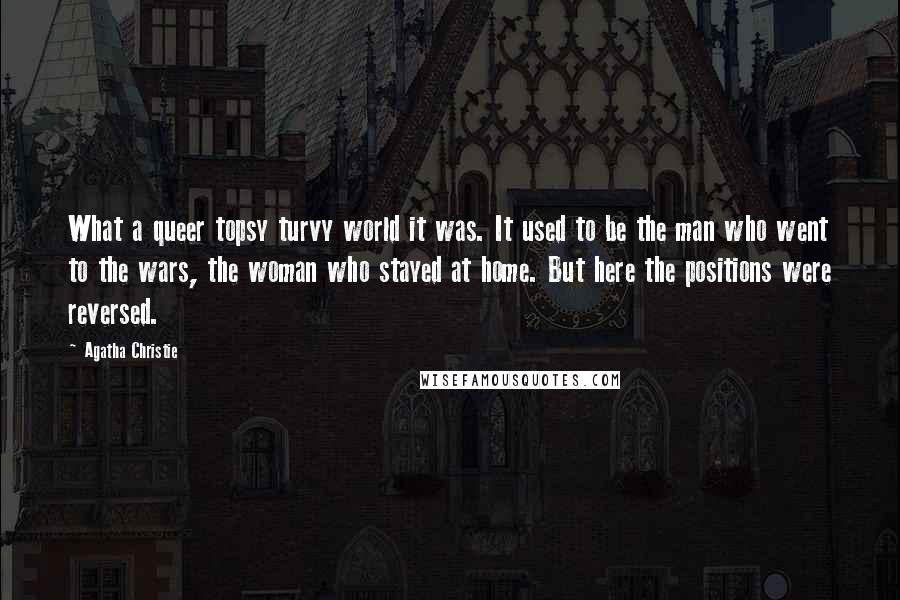 Agatha Christie Quotes: What a queer topsy turvy world it was. It used to be the man who went to the wars, the woman who stayed at home. But here the positions were reversed.