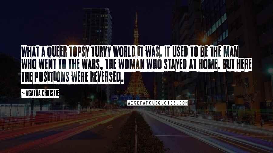 Agatha Christie Quotes: What a queer topsy turvy world it was. It used to be the man who went to the wars, the woman who stayed at home. But here the positions were reversed.