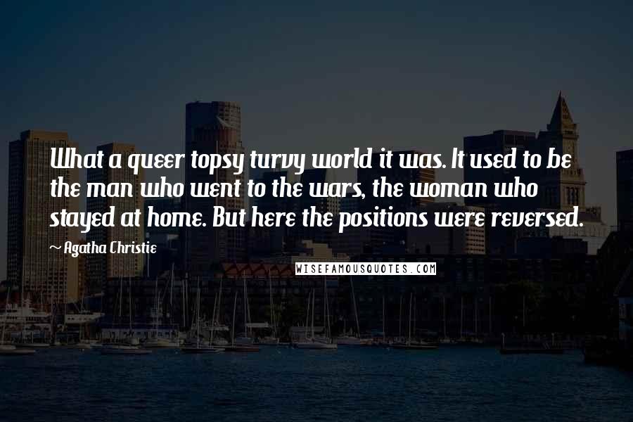 Agatha Christie Quotes: What a queer topsy turvy world it was. It used to be the man who went to the wars, the woman who stayed at home. But here the positions were reversed.