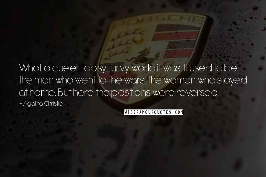 Agatha Christie Quotes: What a queer topsy turvy world it was. It used to be the man who went to the wars, the woman who stayed at home. But here the positions were reversed.