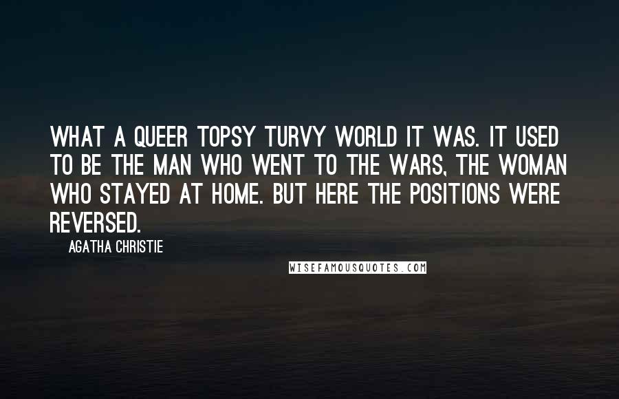 Agatha Christie Quotes: What a queer topsy turvy world it was. It used to be the man who went to the wars, the woman who stayed at home. But here the positions were reversed.