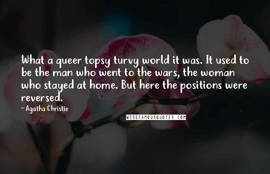 Agatha Christie Quotes: What a queer topsy turvy world it was. It used to be the man who went to the wars, the woman who stayed at home. But here the positions were reversed.