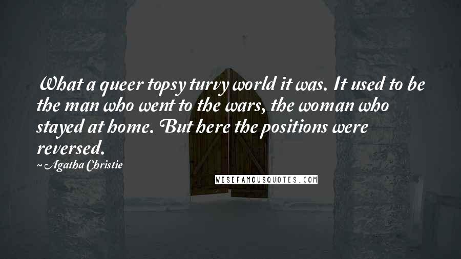 Agatha Christie Quotes: What a queer topsy turvy world it was. It used to be the man who went to the wars, the woman who stayed at home. But here the positions were reversed.