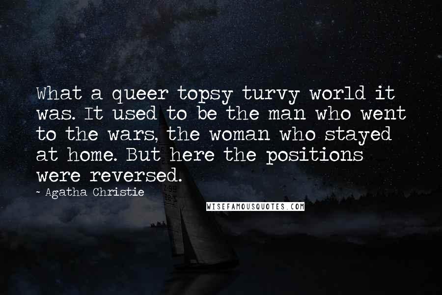 Agatha Christie Quotes: What a queer topsy turvy world it was. It used to be the man who went to the wars, the woman who stayed at home. But here the positions were reversed.