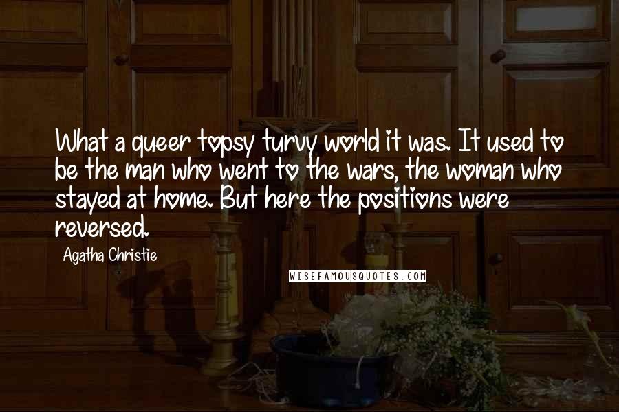 Agatha Christie Quotes: What a queer topsy turvy world it was. It used to be the man who went to the wars, the woman who stayed at home. But here the positions were reversed.