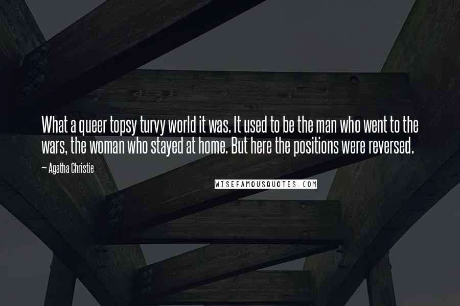 Agatha Christie Quotes: What a queer topsy turvy world it was. It used to be the man who went to the wars, the woman who stayed at home. But here the positions were reversed.