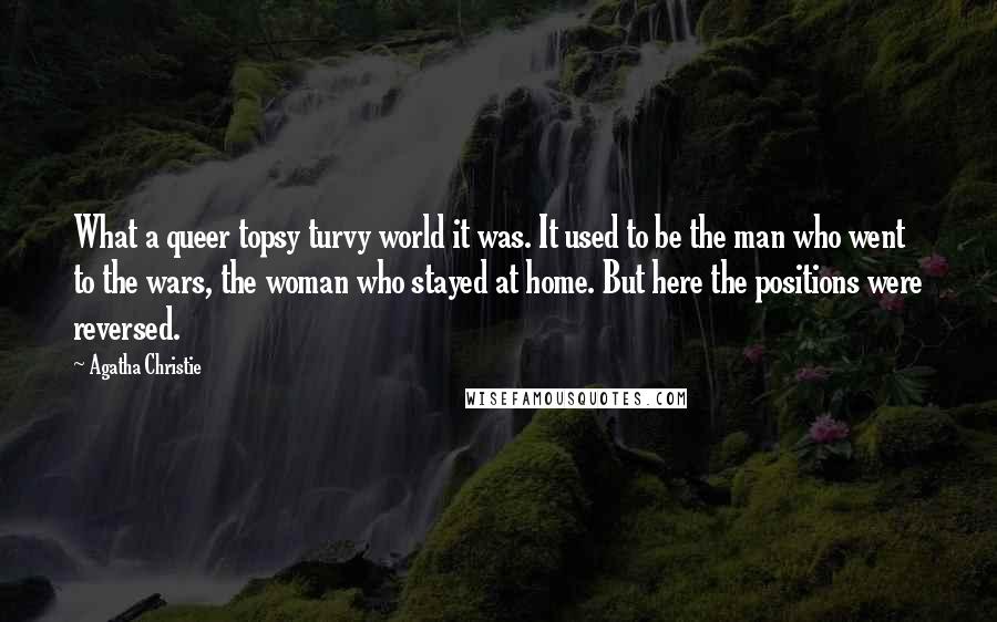 Agatha Christie Quotes: What a queer topsy turvy world it was. It used to be the man who went to the wars, the woman who stayed at home. But here the positions were reversed.