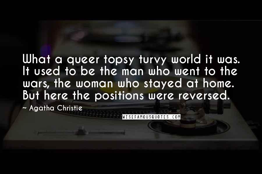 Agatha Christie Quotes: What a queer topsy turvy world it was. It used to be the man who went to the wars, the woman who stayed at home. But here the positions were reversed.