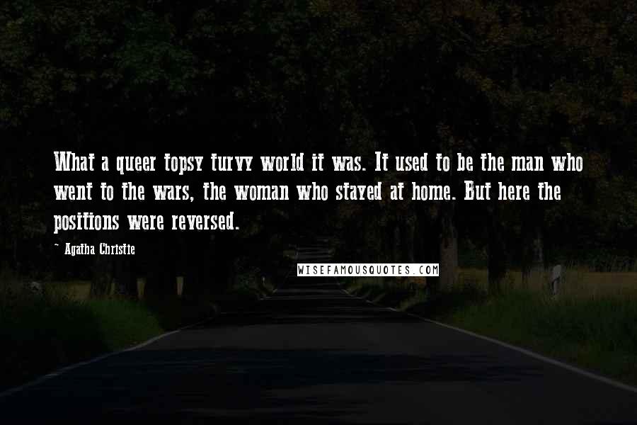 Agatha Christie Quotes: What a queer topsy turvy world it was. It used to be the man who went to the wars, the woman who stayed at home. But here the positions were reversed.