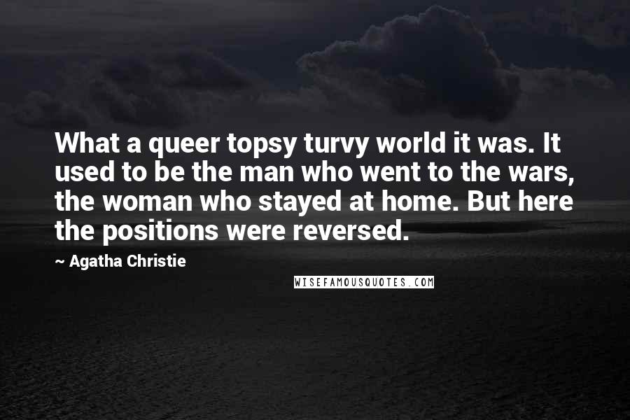 Agatha Christie Quotes: What a queer topsy turvy world it was. It used to be the man who went to the wars, the woman who stayed at home. But here the positions were reversed.