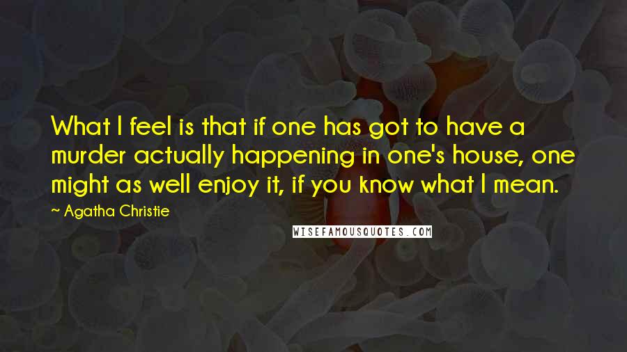 Agatha Christie Quotes: What I feel is that if one has got to have a murder actually happening in one's house, one might as well enjoy it, if you know what I mean.