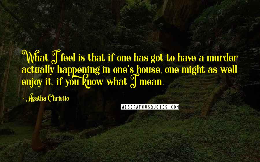 Agatha Christie Quotes: What I feel is that if one has got to have a murder actually happening in one's house, one might as well enjoy it, if you know what I mean.