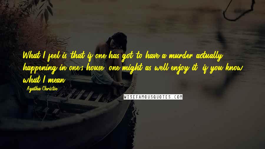 Agatha Christie Quotes: What I feel is that if one has got to have a murder actually happening in one's house, one might as well enjoy it, if you know what I mean.