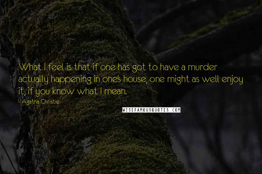 Agatha Christie Quotes: What I feel is that if one has got to have a murder actually happening in one's house, one might as well enjoy it, if you know what I mean.