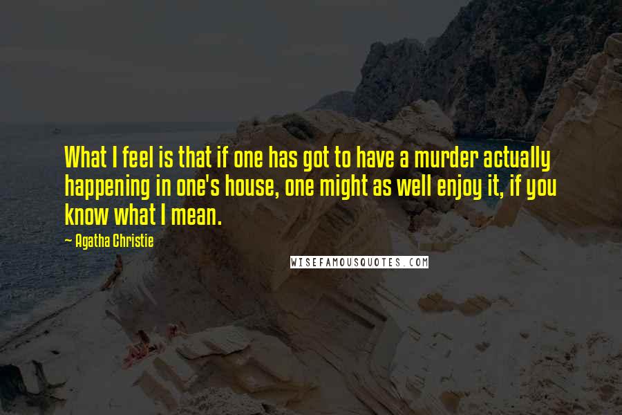 Agatha Christie Quotes: What I feel is that if one has got to have a murder actually happening in one's house, one might as well enjoy it, if you know what I mean.