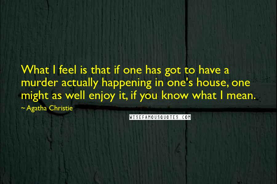 Agatha Christie Quotes: What I feel is that if one has got to have a murder actually happening in one's house, one might as well enjoy it, if you know what I mean.