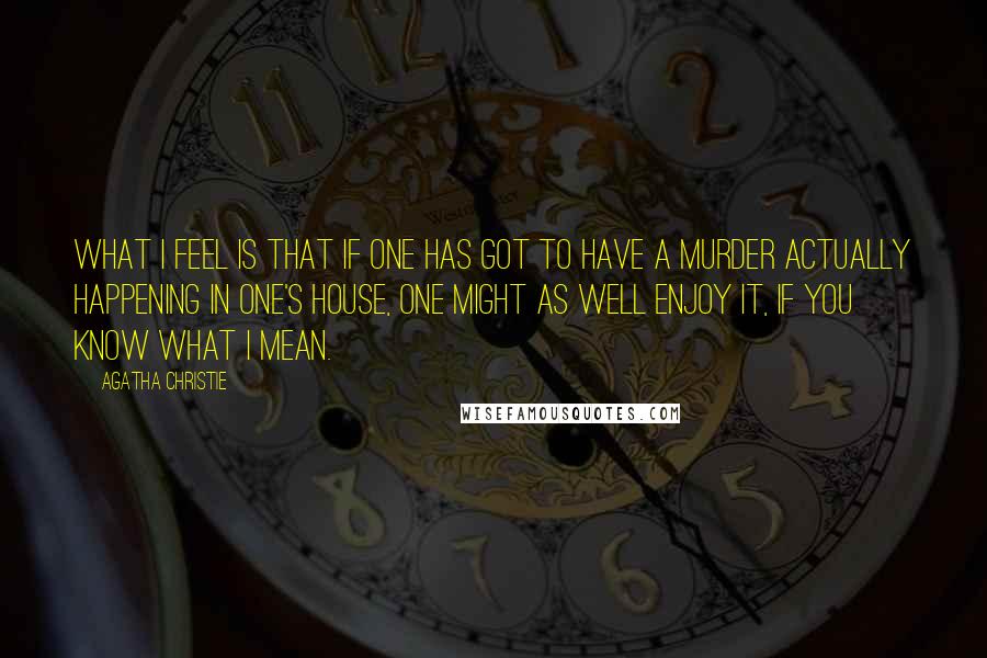 Agatha Christie Quotes: What I feel is that if one has got to have a murder actually happening in one's house, one might as well enjoy it, if you know what I mean.