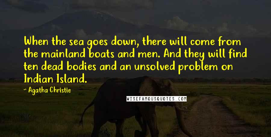 Agatha Christie Quotes: When the sea goes down, there will come from the mainland boats and men. And they will find ten dead bodies and an unsolved problem on Indian Island.