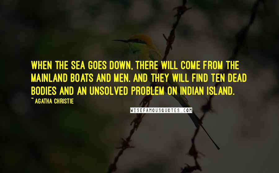 Agatha Christie Quotes: When the sea goes down, there will come from the mainland boats and men. And they will find ten dead bodies and an unsolved problem on Indian Island.
